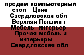 продам компьютерный стол › Цена ­ 4 000 - Свердловская обл., Верхняя Пышма г. Мебель, интерьер » Прочая мебель и интерьеры   . Свердловская обл.